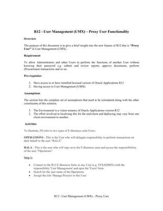 R12 - User Management (UMX) – Proxy User Functionality
Overview

The purpose of this document is to give a brief insight into the new feature of R12 that is “Proxy
User” in User Management (UMX)

Requirement

To allow Administrators and other Users to perform the functions of another User without
knowing their password e.g. submit and review reports, approve documents, perform
iProcurement transactions and so on.

Pre-requisites

    1. Have access to or have installed licensed version of Oracle Applications R12
    2. Having access to User Management (UMX)

Assumptions

The section lists the complete set of assumptions that need to be considered along with the other
constituents of this solution.

    1. The Environment is a vision instance of Oracle Applications version R12
    2. The effort involved in localizing this for the end-client and deploying may vary from one
       client environment to another.

Activities

To illustrate, I'll refer to two types of E-Business suite Users:

OPERATIONS - This is the User who will delegate responsibility to perform transactions on
their behalf to the user “BALA”.

BALA - This is the user who will sign on to the E-Business suite and access the responsibilities
of the user “Operations”.

Step 1:

    •     Connect to the R12 E-Business Suite as any User (e.g. SYSADMIN) with the
          responsibility 'User Management' and open the 'Users' form.
    •     Search for the user name of the Operations.
    •     Assign the role 'Manage Proxies' to this User




                           R12 - User Management (UMX) – Proxy User
 
