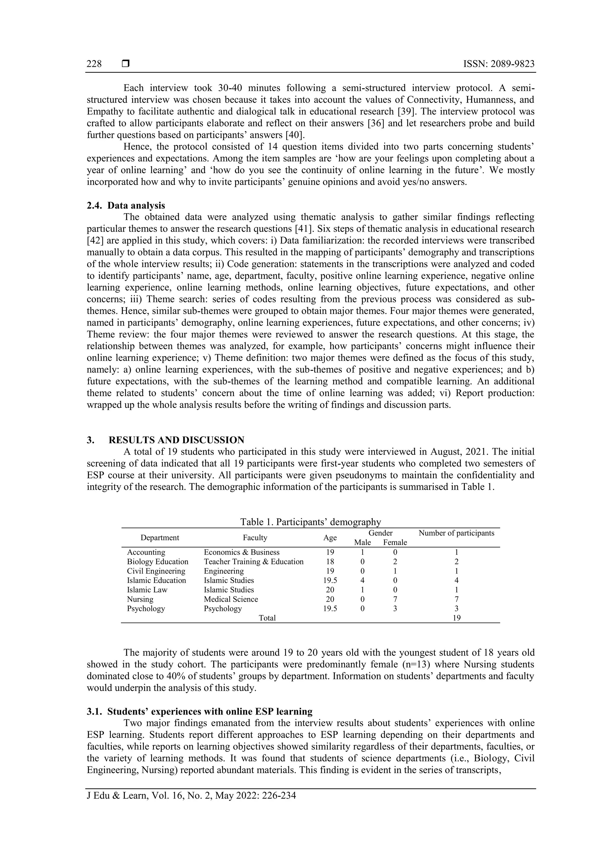  ISSN: 2089-9823
J Edu & Learn, Vol. 16, No. 2, May 2022: 226-234
228
Each interview took 30-40 minutes following a semi-structured interview protocol. A semi-
structured interview was chosen because it takes into account the values of Connectivity, Humanness, and
Empathy to facilitate authentic and dialogical talk in educational research [39]. The interview protocol was
crafted to allow participants elaborate and reflect on their answers [36] and let researchers probe and build
further questions based on participants’ answers [40].
Hence, the protocol consisted of 14 question items divided into two parts concerning students’
experiences and expectations. Among the item samples are ‘how are your feelings upon completing about a
year of online learning’ and ‘how do you see the continuity of online learning in the future’. We mostly
incorporated how and why to invite participants’ genuine opinions and avoid yes/no answers.
2.4. Data analysis
The obtained data were analyzed using thematic analysis to gather similar findings reflecting
particular themes to answer the research questions [41]. Six steps of thematic analysis in educational research
[42] are applied in this study, which covers: i) Data familiarization: the recorded interviews were transcribed
manually to obtain a data corpus. This resulted in the mapping of participants’ demography and transcriptions
of the whole interview results; ii) Code generation: statements in the transcriptions were analyzed and coded
to identify participants’ name, age, department, faculty, positive online learning experience, negative online
learning experience, online learning methods, online learning objectives, future expectations, and other
concerns; iii) Theme search: series of codes resulting from the previous process was considered as sub-
themes. Hence, similar sub-themes were grouped to obtain major themes. Four major themes were generated,
named in participants’ demography, online learning experiences, future expectations, and other concerns; iv)
Theme review: the four major themes were reviewed to answer the research questions. At this stage, the
relationship between themes was analyzed, for example, how participants’ concerns might influence their
online learning experience; v) Theme definition: two major themes were defined as the focus of this study,
namely: a) online learning experiences, with the sub-themes of positive and negative experiences; and b)
future expectations, with the sub-themes of the learning method and compatible learning. An additional
theme related to students’ concern about the time of online learning was added; vi) Report production:
wrapped up the whole analysis results before the writing of findings and discussion parts.
3. RESULTS AND DISCUSSION
A total of 19 students who participated in this study were interviewed in August, 2021. The initial
screening of data indicated that all 19 participants were first-year students who completed two semesters of
ESP course at their university. All participants were given pseudonyms to maintain the confidentiality and
integrity of the research. The demographic information of the participants is summarised in Table 1.
Table 1. Participants’ demography
Department Faculty Age
Gender Number of participants
Male Female
Accounting Economics & Business 19 1 0 1
Biology Education Teacher Training & Education 18 0 2 2
Civil Engineering Engineering 19 0 1 1
Islamic Education Islamic Studies 19.5 4 0 4
Islamic Law Islamic Studies 20 1 0 1
Nursing Medical Science 20 0 7 7
Psychology Psychology 19.5 0 3 3
Total 19
The majority of students were around 19 to 20 years old with the youngest student of 18 years old
showed in the study cohort. The participants were predominantly female (n=13) where Nursing students
dominated close to 40% of students’ groups by department. Information on students’ departments and faculty
would underpin the analysis of this study.
3.1. Students’ experiences with online ESP learning
Two major findings emanated from the interview results about students’ experiences with online
ESP learning. Students report different approaches to ESP learning depending on their departments and
faculties, while reports on learning objectives showed similarity regardless of their departments, faculties, or
the variety of learning methods. It was found that students of science departments (i.e., Biology, Civil
Engineering, Nursing) reported abundant materials. This finding is evident in the series of transcripts,
 
