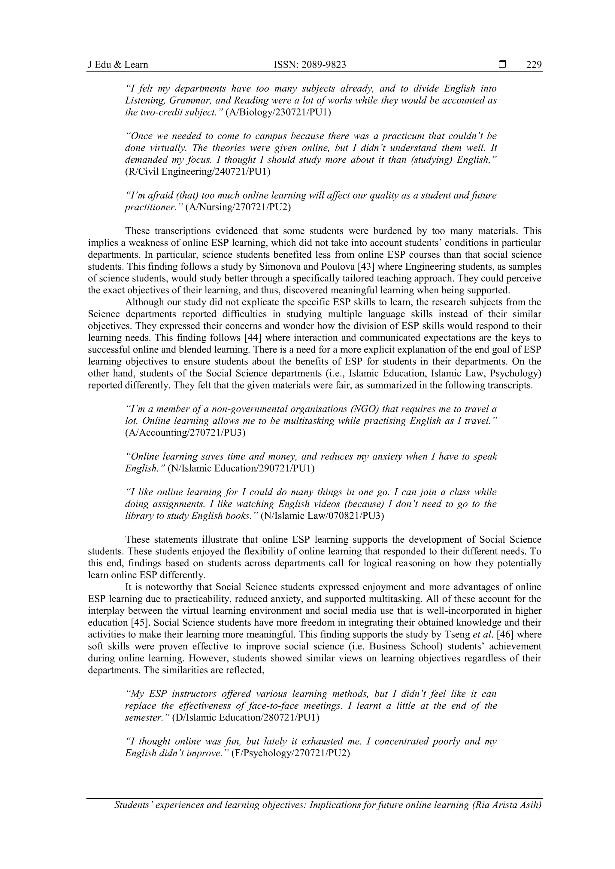 J Edu & Learn ISSN: 2089-9823 
Students’ experiences and learning objectives: Implications for future online learning (Ria Arista Asih)
229
“I felt my departments have too many subjects already, and to divide English into
Listening, Grammar, and Reading were a lot of works while they would be accounted as
the two-credit subject.” (A/Biology/230721/PU1)
“Once we needed to come to campus because there was a practicum that couldn’t be
done virtually. The theories were given online, but I didn’t understand them well. It
demanded my focus. I thought I should study more about it than (studying) English,”
(R/Civil Engineering/240721/PU1)
“I’m afraid (that) too much online learning will affect our quality as a student and future
practitioner.” (A/Nursing/270721/PU2)
These transcriptions evidenced that some students were burdened by too many materials. This
implies a weakness of online ESP learning, which did not take into account students’ conditions in particular
departments. In particular, science students benefited less from online ESP courses than that social science
students. This finding follows a study by Simonova and Poulova [43] where Engineering students, as samples
of science students, would study better through a specifically tailored teaching approach. They could perceive
the exact objectives of their learning, and thus, discovered meaningful learning when being supported.
Although our study did not explicate the specific ESP skills to learn, the research subjects from the
Science departments reported difficulties in studying multiple language skills instead of their similar
objectives. They expressed their concerns and wonder how the division of ESP skills would respond to their
learning needs. This finding follows [44] where interaction and communicated expectations are the keys to
successful online and blended learning. There is a need for a more explicit explanation of the end goal of ESP
learning objectives to ensure students about the benefits of ESP for students in their departments. On the
other hand, students of the Social Science departments (i.e., Islamic Education, Islamic Law, Psychology)
reported differently. They felt that the given materials were fair, as summarized in the following transcripts.
“I’m a member of a non-governmental organisations (NGO) that requires me to travel a
lot. Online learning allows me to be multitasking while practising English as I travel.”
(A/Accounting/270721/PU3)
“Online learning saves time and money, and reduces my anxiety when I have to speak
English.” (N/Islamic Education/290721/PU1)
“I like online learning for I could do many things in one go. I can join a class while
doing assignments. I like watching English videos (because) I don’t need to go to the
library to study English books.” (N/Islamic Law/070821/PU3)
These statements illustrate that online ESP learning supports the development of Social Science
students. These students enjoyed the flexibility of online learning that responded to their different needs. To
this end, findings based on students across departments call for logical reasoning on how they potentially
learn online ESP differently.
It is noteworthy that Social Science students expressed enjoyment and more advantages of online
ESP learning due to practicability, reduced anxiety, and supported multitasking. All of these account for the
interplay between the virtual learning environment and social media use that is well-incorporated in higher
education [45]. Social Science students have more freedom in integrating their obtained knowledge and their
activities to make their learning more meaningful. This finding supports the study by Tseng et al. [46] where
soft skills were proven effective to improve social science (i.e. Business School) students’ achievement
during online learning. However, students showed similar views on learning objectives regardless of their
departments. The similarities are reflected,
“My ESP instructors offered various learning methods, but I didn’t feel like it can
replace the effectiveness of face-to-face meetings. I learnt a little at the end of the
semester.” (D/Islamic Education/280721/PU1)
“I thought online was fun, but lately it exhausted me. I concentrated poorly and my
English didn’t improve.” (F/Psychology/270721/PU2)
 