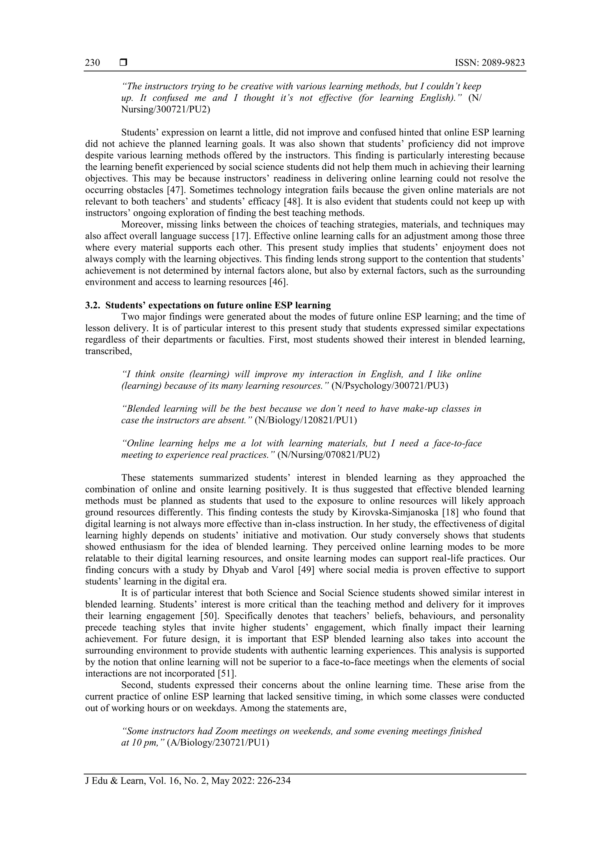  ISSN: 2089-9823
J Edu & Learn, Vol. 16, No. 2, May 2022: 226-234
230
“The instructors trying to be creative with various learning methods, but I couldn’t keep
up. It confused me and I thought it’s not effective (for learning English).” (N/
Nursing/300721/PU2)
Students’ expression on learnt a little, did not improve and confused hinted that online ESP learning
did not achieve the planned learning goals. It was also shown that students’ proficiency did not improve
despite various learning methods offered by the instructors. This finding is particularly interesting because
the learning benefit experienced by social science students did not help them much in achieving their learning
objectives. This may be because instructors’ readiness in delivering online learning could not resolve the
occurring obstacles [47]. Sometimes technology integration fails because the given online materials are not
relevant to both teachers’ and students’ efficacy [48]. It is also evident that students could not keep up with
instructors’ ongoing exploration of finding the best teaching methods.
Moreover, missing links between the choices of teaching strategies, materials, and techniques may
also affect overall language success [17]. Effective online learning calls for an adjustment among those three
where every material supports each other. This present study implies that students’ enjoyment does not
always comply with the learning objectives. This finding lends strong support to the contention that students’
achievement is not determined by internal factors alone, but also by external factors, such as the surrounding
environment and access to learning resources [46].
3.2. Students’ expectations on future online ESP learning
Two major findings were generated about the modes of future online ESP learning; and the time of
lesson delivery. It is of particular interest to this present study that students expressed similar expectations
regardless of their departments or faculties. First, most students showed their interest in blended learning,
transcribed,
“I think onsite (learning) will improve my interaction in English, and I like online
(learning) because of its many learning resources.” (N/Psychology/300721/PU3)
“Blended learning will be the best because we don’t need to have make-up classes in
case the instructors are absent.” (N/Biology/120821/PU1)
“Online learning helps me a lot with learning materials, but I need a face-to-face
meeting to experience real practices.” (N/Nursing/070821/PU2)
These statements summarized students’ interest in blended learning as they approached the
combination of online and onsite learning positively. It is thus suggested that effective blended learning
methods must be planned as students that used to the exposure to online resources will likely approach
ground resources differently. This finding contests the study by Kirovska-Simjanoska [18] who found that
digital learning is not always more effective than in-class instruction. In her study, the effectiveness of digital
learning highly depends on students’ initiative and motivation. Our study conversely shows that students
showed enthusiasm for the idea of blended learning. They perceived online learning modes to be more
relatable to their digital learning resources, and onsite learning modes can support real-life practices. Our
finding concurs with a study by Dhyab and Varol [49] where social media is proven effective to support
students’ learning in the digital era.
It is of particular interest that both Science and Social Science students showed similar interest in
blended learning. Students’ interest is more critical than the teaching method and delivery for it improves
their learning engagement [50]. Specifically denotes that teachers’ beliefs, behaviours, and personality
precede teaching styles that invite higher students’ engagement, which finally impact their learning
achievement. For future design, it is important that ESP blended learning also takes into account the
surrounding environment to provide students with authentic learning experiences. This analysis is supported
by the notion that online learning will not be superior to a face-to-face meetings when the elements of social
interactions are not incorporated [51].
Second, students expressed their concerns about the online learning time. These arise from the
current practice of online ESP learning that lacked sensitive timing, in which some classes were conducted
out of working hours or on weekdays. Among the statements are,
“Some instructors had Zoom meetings on weekends, and some evening meetings finished
at 10 pm,” (A/Biology/230721/PU1)
 