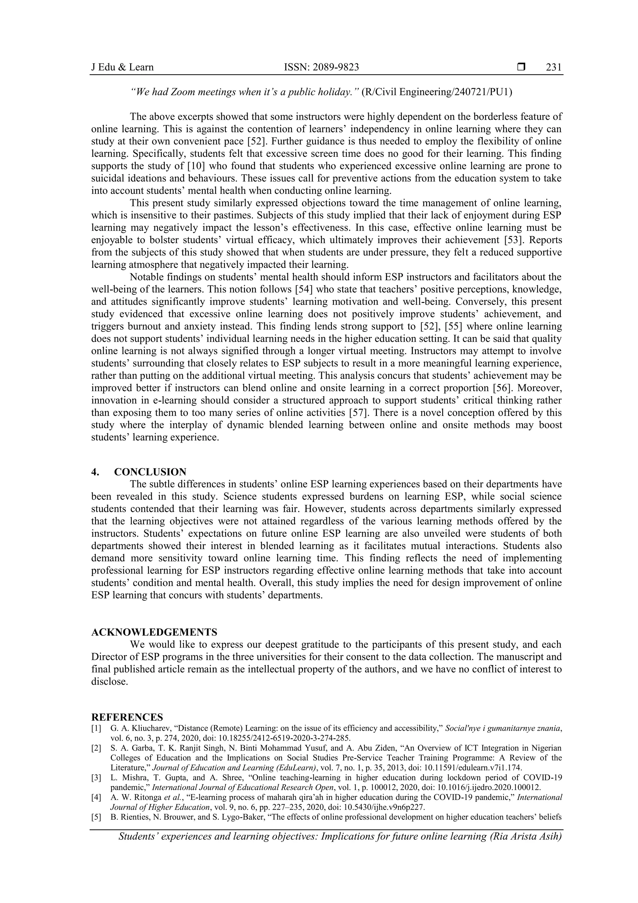 J Edu & Learn ISSN: 2089-9823 
Students’ experiences and learning objectives: Implications for future online learning (Ria Arista Asih)
231
“We had Zoom meetings when it’s a public holiday.” (R/Civil Engineering/240721/PU1)
The above excerpts showed that some instructors were highly dependent on the borderless feature of
online learning. This is against the contention of learners’ independency in online learning where they can
study at their own convenient pace [52]. Further guidance is thus needed to employ the flexibility of online
learning. Specifically, students felt that excessive screen time does no good for their learning. This finding
supports the study of [10] who found that students who experienced excessive online learning are prone to
suicidal ideations and behaviours. These issues call for preventive actions from the education system to take
into account students’ mental health when conducting online learning.
This present study similarly expressed objections toward the time management of online learning,
which is insensitive to their pastimes. Subjects of this study implied that their lack of enjoyment during ESP
learning may negatively impact the lesson’s effectiveness. In this case, effective online learning must be
enjoyable to bolster students’ virtual efficacy, which ultimately improves their achievement [53]. Reports
from the subjects of this study showed that when students are under pressure, they felt a reduced supportive
learning atmosphere that negatively impacted their learning.
Notable findings on students’ mental health should inform ESP instructors and facilitators about the
well-being of the learners. This notion follows [54] who state that teachers’ positive perceptions, knowledge,
and attitudes significantly improve students’ learning motivation and well-being. Conversely, this present
study evidenced that excessive online learning does not positively improve students’ achievement, and
triggers burnout and anxiety instead. This finding lends strong support to [52], [55] where online learning
does not support students’ individual learning needs in the higher education setting. It can be said that quality
online learning is not always signified through a longer virtual meeting. Instructors may attempt to involve
students’ surrounding that closely relates to ESP subjects to result in a more meaningful learning experience,
rather than putting on the additional virtual meeting. This analysis concurs that students’ achievement may be
improved better if instructors can blend online and onsite learning in a correct proportion [56]. Moreover,
innovation in e-learning should consider a structured approach to support students’ critical thinking rather
than exposing them to too many series of online activities [57]. There is a novel conception offered by this
study where the interplay of dynamic blended learning between online and onsite methods may boost
students’ learning experience.
4. CONCLUSION
The subtle differences in students’ online ESP learning experiences based on their departments have
been revealed in this study. Science students expressed burdens on learning ESP, while social science
students contended that their learning was fair. However, students across departments similarly expressed
that the learning objectives were not attained regardless of the various learning methods offered by the
instructors. Students’ expectations on future online ESP learning are also unveiled were students of both
departments showed their interest in blended learning as it facilitates mutual interactions. Students also
demand more sensitivity toward online learning time. This finding reflects the need of implementing
professional learning for ESP instructors regarding effective online learning methods that take into account
students’ condition and mental health. Overall, this study implies the need for design improvement of online
ESP learning that concurs with students’ departments.
ACKNOWLEDGEMENTS
We would like to express our deepest gratitude to the participants of this present study, and each
Director of ESP programs in the three universities for their consent to the data collection. The manuscript and
final published article remain as the intellectual property of the authors, and we have no conflict of interest to
disclose.
REFERENCES
[1] G. A. Kliucharev, “Distance (Remote) Learning: on the issue of its efficiency and accessibility,” Socialʹnye i gumanitarnye znania,
vol. 6, no. 3, p. 274, 2020, doi: 10.18255/2412-6519-2020-3-274-285.
[2] S. A. Garba, T. K. Ranjit Singh, N. Binti Mohammad Yusuf, and A. Abu Ziden, “An Overview of ICT Integration in Nigerian
Colleges of Education and the Implications on Social Studies Pre-Service Teacher Training Programme: A Review of the
Literature,” Journal of Education and Learning (EduLearn), vol. 7, no. 1, p. 35, 2013, doi: 10.11591/edulearn.v7i1.174.
[3] L. Mishra, T. Gupta, and A. Shree, “Online teaching-learning in higher education during lockdown period of COVID-19
pandemic,” International Journal of Educational Research Open, vol. 1, p. 100012, 2020, doi: 10.1016/j.ijedro.2020.100012.
[4] A. W. Ritonga et al., “E-learning process of maharah qira’ah in higher education during the COVID-19 pandemic,” International
Journal of Higher Education, vol. 9, no. 6, pp. 227–235, 2020, doi: 10.5430/ijhe.v9n6p227.
[5] B. Rienties, N. Brouwer, and S. Lygo-Baker, “The effects of online professional development on higher education teachers’ beliefs
 