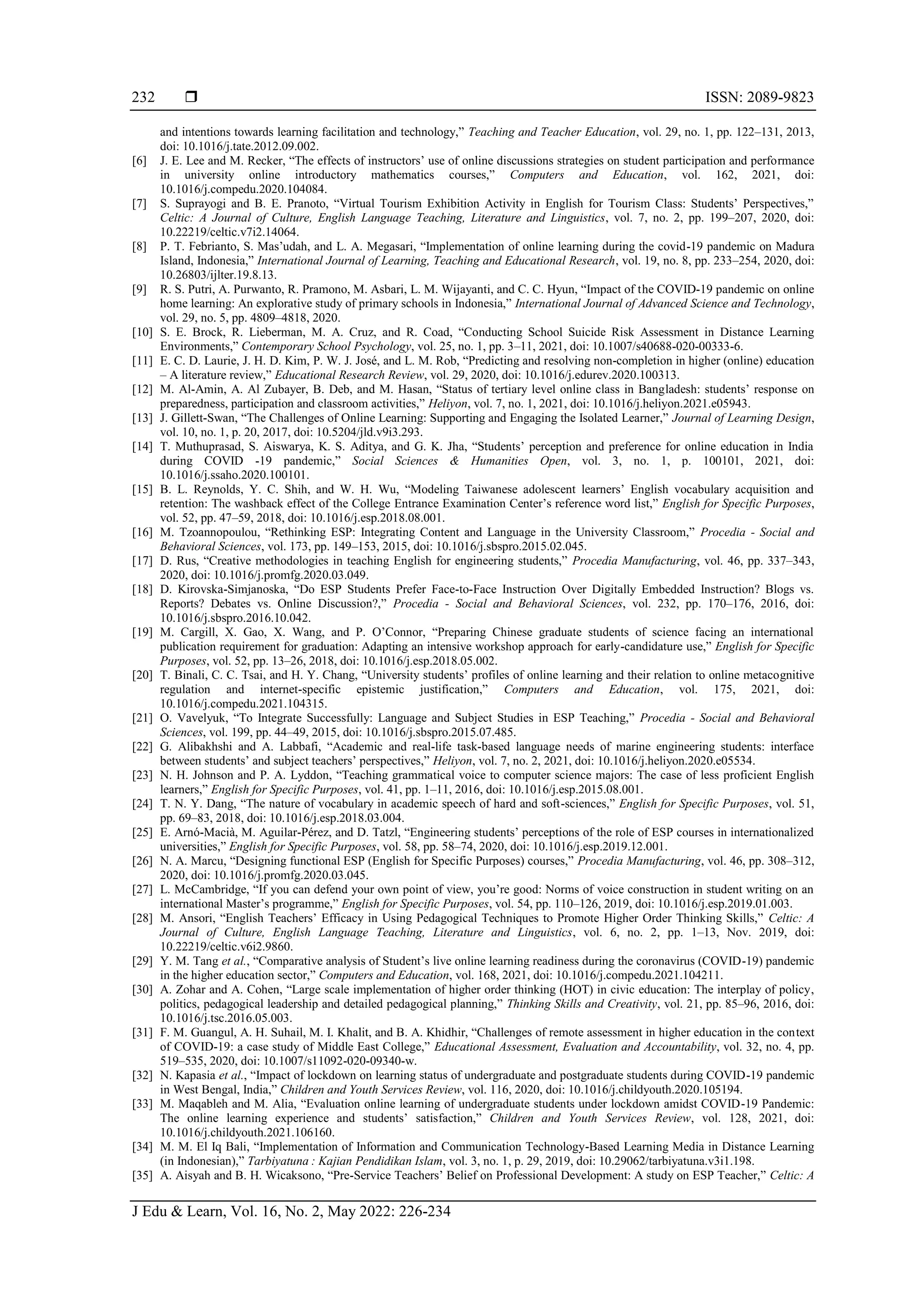  ISSN: 2089-9823
J Edu & Learn, Vol. 16, No. 2, May 2022: 226-234
232
and intentions towards learning facilitation and technology,” Teaching and Teacher Education, vol. 29, no. 1, pp. 122–131, 2013,
doi: 10.1016/j.tate.2012.09.002.
[6] J. E. Lee and M. Recker, “The effects of instructors’ use of online discussions strategies on student participation and performance
in university online introductory mathematics courses,” Computers and Education, vol. 162, 2021, doi:
10.1016/j.compedu.2020.104084.
[7] S. Suprayogi and B. E. Pranoto, “Virtual Tourism Exhibition Activity in English for Tourism Class: Students’ Perspectives,”
Celtic: A Journal of Culture, English Language Teaching, Literature and Linguistics, vol. 7, no. 2, pp. 199–207, 2020, doi:
10.22219/celtic.v7i2.14064.
[8] P. T. Febrianto, S. Mas’udah, and L. A. Megasari, “Implementation of online learning during the covid-19 pandemic on Madura
Island, Indonesia,” International Journal of Learning, Teaching and Educational Research, vol. 19, no. 8, pp. 233–254, 2020, doi:
10.26803/ijlter.19.8.13.
[9] R. S. Putri, A. Purwanto, R. Pramono, M. Asbari, L. M. Wijayanti, and C. C. Hyun, “Impact of the COVID-19 pandemic on online
home learning: An explorative study of primary schools in Indonesia,” International Journal of Advanced Science and Technology,
vol. 29, no. 5, pp. 4809–4818, 2020.
[10] S. E. Brock, R. Lieberman, M. A. Cruz, and R. Coad, “Conducting School Suicide Risk Assessment in Distance Learning
Environments,” Contemporary School Psychology, vol. 25, no. 1, pp. 3–11, 2021, doi: 10.1007/s40688-020-00333-6.
[11] E. C. D. Laurie, J. H. D. Kim, P. W. J. José, and L. M. Rob, “Predicting and resolving non-completion in higher (online) education
– A literature review,” Educational Research Review, vol. 29, 2020, doi: 10.1016/j.edurev.2020.100313.
[12] M. Al-Amin, A. Al Zubayer, B. Deb, and M. Hasan, “Status of tertiary level online class in Bangladesh: students’ response on
preparedness, participation and classroom activities,” Heliyon, vol. 7, no. 1, 2021, doi: 10.1016/j.heliyon.2021.e05943.
[13] J. Gillett-Swan, “The Challenges of Online Learning: Supporting and Engaging the Isolated Learner,” Journal of Learning Design,
vol. 10, no. 1, p. 20, 2017, doi: 10.5204/jld.v9i3.293.
[14] T. Muthuprasad, S. Aiswarya, K. S. Aditya, and G. K. Jha, “Students’ perception and preference for online education in India
during COVID -19 pandemic,” Social Sciences & Humanities Open, vol. 3, no. 1, p. 100101, 2021, doi:
10.1016/j.ssaho.2020.100101.
[15] B. L. Reynolds, Y. C. Shih, and W. H. Wu, “Modeling Taiwanese adolescent learners’ English vocabulary acquisition and
retention: The washback effect of the College Entrance Examination Center’s reference word list,” English for Specific Purposes,
vol. 52, pp. 47–59, 2018, doi: 10.1016/j.esp.2018.08.001.
[16] M. Tzoannopoulou, “Rethinking ESP: Integrating Content and Language in the University Classroom,” Procedia - Social and
Behavioral Sciences, vol. 173, pp. 149–153, 2015, doi: 10.1016/j.sbspro.2015.02.045.
[17] D. Rus, “Creative methodologies in teaching English for engineering students,” Procedia Manufacturing, vol. 46, pp. 337–343,
2020, doi: 10.1016/j.promfg.2020.03.049.
[18] D. Kirovska-Simjanoska, “Do ESP Students Prefer Face-to-Face Instruction Over Digitally Embedded Instruction? Blogs vs.
Reports? Debates vs. Online Discussion?,” Procedia - Social and Behavioral Sciences, vol. 232, pp. 170–176, 2016, doi:
10.1016/j.sbspro.2016.10.042.
[19] M. Cargill, X. Gao, X. Wang, and P. O’Connor, “Preparing Chinese graduate students of science facing an international
publication requirement for graduation: Adapting an intensive workshop approach for early-candidature use,” English for Specific
Purposes, vol. 52, pp. 13–26, 2018, doi: 10.1016/j.esp.2018.05.002.
[20] T. Binali, C. C. Tsai, and H. Y. Chang, “University students’ profiles of online learning and their relation to online metacognitive
regulation and internet-specific epistemic justification,” Computers and Education, vol. 175, 2021, doi:
10.1016/j.compedu.2021.104315.
[21] O. Vavelyuk, “To Integrate Successfully: Language and Subject Studies in ESP Teaching,” Procedia - Social and Behavioral
Sciences, vol. 199, pp. 44–49, 2015, doi: 10.1016/j.sbspro.2015.07.485.
[22] G. Alibakhshi and A. Labbafi, “Academic and real-life task-based language needs of marine engineering students: interface
between students’ and subject teachers’ perspectives,” Heliyon, vol. 7, no. 2, 2021, doi: 10.1016/j.heliyon.2020.e05534.
[23] N. H. Johnson and P. A. Lyddon, “Teaching grammatical voice to computer science majors: The case of less proficient English
learners,” English for Specific Purposes, vol. 41, pp. 1–11, 2016, doi: 10.1016/j.esp.2015.08.001.
[24] T. N. Y. Dang, “The nature of vocabulary in academic speech of hard and soft-sciences,” English for Specific Purposes, vol. 51,
pp. 69–83, 2018, doi: 10.1016/j.esp.2018.03.004.
[25] E. Arnó-Macià, M. Aguilar-Pérez, and D. Tatzl, “Engineering students’ perceptions of the role of ESP courses in internationalized
universities,” English for Specific Purposes, vol. 58, pp. 58–74, 2020, doi: 10.1016/j.esp.2019.12.001.
[26] N. A. Marcu, “Designing functional ESP (English for Specific Purposes) courses,” Procedia Manufacturing, vol. 46, pp. 308–312,
2020, doi: 10.1016/j.promfg.2020.03.045.
[27] L. McCambridge, “If you can defend your own point of view, you’re good: Norms of voice construction in student writing on an
international Master’s programme,” English for Specific Purposes, vol. 54, pp. 110–126, 2019, doi: 10.1016/j.esp.2019.01.003.
[28] M. Ansori, “English Teachers’ Efficacy in Using Pedagogical Techniques to Promote Higher Order Thinking Skills,” Celtic: A
Journal of Culture, English Language Teaching, Literature and Linguistics, vol. 6, no. 2, pp. 1–13, Nov. 2019, doi:
10.22219/celtic.v6i2.9860.
[29] Y. M. Tang et al., “Comparative analysis of Student’s live online learning readiness during the coronavirus (COVID-19) pandemic
in the higher education sector,” Computers and Education, vol. 168, 2021, doi: 10.1016/j.compedu.2021.104211.
[30] A. Zohar and A. Cohen, “Large scale implementation of higher order thinking (HOT) in civic education: The interplay of policy,
politics, pedagogical leadership and detailed pedagogical planning,” Thinking Skills and Creativity, vol. 21, pp. 85–96, 2016, doi:
10.1016/j.tsc.2016.05.003.
[31] F. M. Guangul, A. H. Suhail, M. I. Khalit, and B. A. Khidhir, “Challenges of remote assessment in higher education in the context
of COVID-19: a case study of Middle East College,” Educational Assessment, Evaluation and Accountability, vol. 32, no. 4, pp.
519–535, 2020, doi: 10.1007/s11092-020-09340-w.
[32] N. Kapasia et al., “Impact of lockdown on learning status of undergraduate and postgraduate students during COVID-19 pandemic
in West Bengal, India,” Children and Youth Services Review, vol. 116, 2020, doi: 10.1016/j.childyouth.2020.105194.
[33] M. Maqableh and M. Alia, “Evaluation online learning of undergraduate students under lockdown amidst COVID-19 Pandemic:
The online learning experience and students’ satisfaction,” Children and Youth Services Review, vol. 128, 2021, doi:
10.1016/j.childyouth.2021.106160.
[34] M. M. El Iq Bali, “Implementation of Information and Communication Technology-Based Learning Media in Distance Learning
(in Indonesian),” Tarbiyatuna : Kajian Pendidikan Islam, vol. 3, no. 1, p. 29, 2019, doi: 10.29062/tarbiyatuna.v3i1.198.
[35] A. Aisyah and B. H. Wicaksono, “Pre-Service Teachers’ Belief on Professional Development: A study on ESP Teacher,” Celtic: A
 