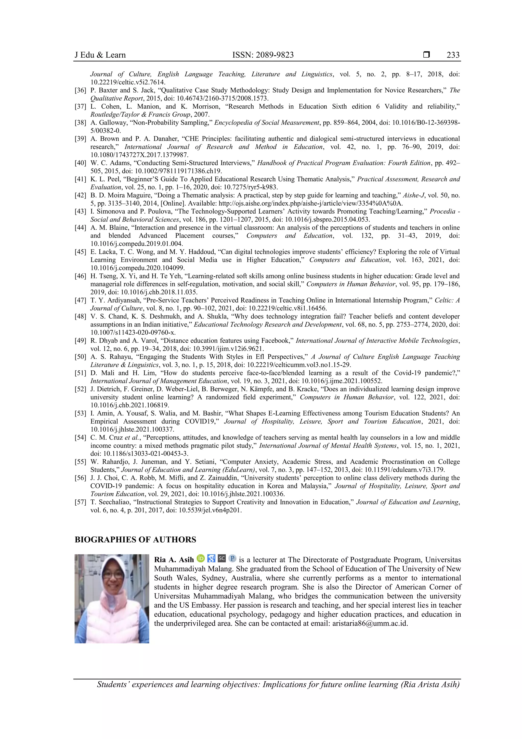 J Edu & Learn ISSN: 2089-9823 
Students’ experiences and learning objectives: Implications for future online learning (Ria Arista Asih)
233
Journal of Culture, English Language Teaching, Literature and Linguistics, vol. 5, no. 2, pp. 8–17, 2018, doi:
10.22219/celtic.v5i2.7614.
[36] P. Baxter and S. Jack, “Qualitative Case Study Methodology: Study Design and Implementation for Novice Researchers,” The
Qualitative Report, 2015, doi: 10.46743/2160-3715/2008.1573.
[37] L. Cohen, L. Manion, and K. Morrison, “Research Methods in Education Sixth edition 6 Validity and reliability,”
Routledge/Taylor & Francis Group, 2007.
[38] A. Galloway, “Non-Probability Sampling,” Encyclopedia of Social Measurement, pp. 859–864, 2004, doi: 10.1016/B0-12-369398-
5/00382-0.
[39] A. Brown and P. A. Danaher, “CHE Principles: facilitating authentic and dialogical semi-structured interviews in educational
research,” International Journal of Research and Method in Education, vol. 42, no. 1, pp. 76–90, 2019, doi:
10.1080/1743727X.2017.1379987.
[40] W. C. Adams, “Conducting Semi-Structured Interviews,” Handbook of Practical Program Evaluation: Fourth Edition, pp. 492–
505, 2015, doi: 10.1002/9781119171386.ch19.
[41] K. L. Peel, “Beginner’S Guide To Applied Educational Research Using Thematic Analysis,” Practical Assessment, Research and
Evaluation, vol. 25, no. 1, pp. 1–16, 2020, doi: 10.7275/ryr5-k983.
[42] B. D. Moira Maguire, “Doing a Thematic analysis: A practical, step by step guide for learning and teaching,” Aishe-J, vol. 50, no.
5, pp. 3135–3140, 2014, [Online]. Available: http://ojs.aishe.org/index.php/aishe-j/article/view/3354%0A%0A.
[43] I. Simonova and P. Poulova, “The Technology-Supported Learners’ Activity towards Promoting Teaching/Learning,” Procedia -
Social and Behavioral Sciences, vol. 186, pp. 1201–1207, 2015, doi: 10.1016/j.sbspro.2015.04.053.
[44] A. M. Blaine, “Interaction and presence in the virtual classroom: An analysis of the perceptions of students and teachers in online
and blended Advanced Placement courses,” Computers and Education, vol. 132, pp. 31–43, 2019, doi:
10.1016/j.compedu.2019.01.004.
[45] E. Lacka, T. C. Wong, and M. Y. Haddoud, “Can digital technologies improve students’ efficiency? Exploring the role of Virtual
Learning Environment and Social Media use in Higher Education,” Computers and Education, vol. 163, 2021, doi:
10.1016/j.compedu.2020.104099.
[46] H. Tseng, X. Yi, and H. Te Yeh, “Learning-related soft skills among online business students in higher education: Grade level and
managerial role differences in self-regulation, motivation, and social skill,” Computers in Human Behavior, vol. 95, pp. 179–186,
2019, doi: 10.1016/j.chb.2018.11.035.
[47] T. Y. Ardiyansah, “Pre-Service Teachers’ Perceived Readiness in Teaching Online in International Internship Program,” Celtic: A
Journal of Culture, vol. 8, no. 1, pp. 90–102, 2021, doi: 10.22219/celtic.v8i1.16456.
[48] V. S. Chand, K. S. Deshmukh, and A. Shukla, “Why does technology integration fail? Teacher beliefs and content developer
assumptions in an Indian initiative,” Educational Technology Research and Development, vol. 68, no. 5, pp. 2753–2774, 2020, doi:
10.1007/s11423-020-09760-x.
[49] R. Dhyab and A. Varol, “Distance education features using Facebook,” International Journal of Interactive Mobile Technologies,
vol. 12, no. 6, pp. 19–34, 2018, doi: 10.3991/ijim.v12i6.9621.
[50] A. S. Rahayu, “Engaging the Students With Styles in Efl Perspectives,” A Journal of Culture English Language Teaching
Literature & Linguistics, vol. 3, no. 1, p. 15, 2018, doi: 10.22219/celticumm.vol3.no1.15-29.
[51] D. Mali and H. Lim, “How do students perceive face-to-face/blended learning as a result of the Covid-19 pandemic?,”
International Journal of Management Education, vol. 19, no. 3, 2021, doi: 10.1016/j.ijme.2021.100552.
[52] J. Dietrich, F. Greiner, D. Weber-Liel, B. Berweger, N. Kämpfe, and B. Kracke, “Does an individualized learning design improve
university student online learning? A randomized field experiment,” Computers in Human Behavior, vol. 122, 2021, doi:
10.1016/j.chb.2021.106819.
[53] I. Amin, A. Yousaf, S. Walia, and M. Bashir, “What Shapes E-Learning Effectiveness among Tourism Education Students? An
Empirical Assessment during COVID19,” Journal of Hospitality, Leisure, Sport and Tourism Education, 2021, doi:
10.1016/j.jhlste.2021.100337.
[54] C. M. Cruz et al., “Perceptions, attitudes, and knowledge of teachers serving as mental health lay counselors in a low and middle
income country: a mixed methods pragmatic pilot study,” International Journal of Mental Health Systems, vol. 15, no. 1, 2021,
doi: 10.1186/s13033-021-00453-3.
[55] W. Rahardjo, J. Juneman, and Y. Setiani, “Computer Anxiety, Academic Stress, and Academic Procrastination on College
Students,” Journal of Education and Learning (EduLearn), vol. 7, no. 3, pp. 147–152, 2013, doi: 10.11591/edulearn.v7i3.179.
[56] J. J. Choi, C. A. Robb, M. Mifli, and Z. Zainuddin, “University students’ perception to online class delivery methods during the
COVID-19 pandemic: A focus on hospitality education in Korea and Malaysia,” Journal of Hospitality, Leisure, Sport and
Tourism Education, vol. 29, 2021, doi: 10.1016/j.jhlste.2021.100336.
[57] T. Seechaliao, “Instructional Strategies to Support Creativity and Innovation in Education,” Journal of Education and Learning,
vol. 6, no. 4, p. 201, 2017, doi: 10.5539/jel.v6n4p201.
BIOGRAPHIES OF AUTHORS
Ria A. Asih is a lecturer at The Directorate of Postgraduate Program, Universitas
Muhammadiyah Malang. She graduated from the School of Education of The University of New
South Wales, Sydney, Australia, where she currently performs as a mentor to international
students in higher degree research program. She is also the Director of American Corner of
Universitas Muhammadiyah Malang, who bridges the communication between the university
and the US Embassy. Her passion is research and teaching, and her special interest lies in teacher
education, educational psychology, pedagogy and higher education practices, and education in
the underprivileged area. She can be contacted at email: aristaria86@umm.ac.id.
 