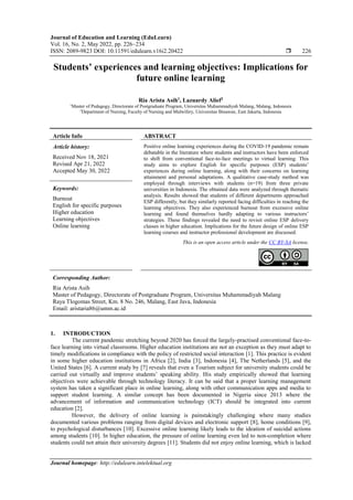 Journal of Education and Learning (EduLearn)
Vol. 16, No. 2, May 2022, pp. 226~234
ISSN: 2089-9823 DOI: 10.11591/edulearn.v16i2.20422  226
Journal homepage: http://edulearn.intelektual.org
Students’ experiences and learning objectives: Implications for
future online learning
Ria Arista Asih1
, Lazuardy Alief2
1
Master of Pedagogy, Directorate of Postgraduate Program, Universitas Muhammadiyah Malang, Malang, Indonesia
2
Department of Nursing, Faculty of Nursing and Midwifery, Universitas Binawan, East Jakarta, Indonesia
Article Info ABSTRACT
Article history:
Received Nov 18, 2021
Revised Apr 21, 2022
Accepted May 30, 2022
Positive online learning experiences during the COVID-19 pandemic remain
debatable in the literature where students and instructors have been enforced
to shift from conventional face-to-face meetings to virtual learning. This
study aims to explore English for specific purposes (ESP) students’
experiences during online learning, along with their concerns on learning
attainment and personal adaptations. A qualitative case-study method was
employed through interviews with students (n=19) from three private
universities in Indonesia. The obtained data were analyzed through thematic
analysis. Results showed that students of different departments approached
ESP differently, but they similarly reported facing difficulties in reaching the
learning objectives. They also experienced burnout from excessive online
learning and found themselves hardly adapting to various instructors’
strategies. These findings revealed the need to revisit online ESP delivery
classes in higher education. Implications for the future design of online ESP
learning courses and instructor professional development are discussed.
Keywords:
Burnout
English for specific purposes
Higher education
Learning objectives
Online learning
This is an open access article under the CC BY-SA license.
Corresponding Author:
Ria Arista Asih
Master of Pedagogy, Directorate of Postgraduate Program, Universitas Muhammadiyah Malang
Raya Tlogomas Street, Km. 8 No. 246, Malang, East Java, Indonesia
Email: aristaria86@umm.ac.id
1. INTRODUCTION
The current pandemic stretching beyond 2020 has forced the largely-practised conventional face-to-
face learning into virtual classrooms. Higher education institutions are not an exception as they must adapt to
timely modifications in compliance with the policy of restricted social interaction [1]. This practice is evident
in some higher education institutions in Africa [2], India [3], Indonesia [4], The Netherlands [5], and the
United States [6]. A current study by [7] reveals that even a Tourism subject for university students could be
carried out virtually and improve students’ speaking ability. His study empirically showed that learning
objectives were achievable through technology literacy. It can be said that a proper learning management
system has taken a significant place in online learning, along with other communication apps and media to
support student learning. A similar concept has been documented in Nigeria since 2013 where the
advancement of information and communication technology (ICT) should be integrated into current
education [2].
However, the delivery of online learning is painstakingly challenging where many studies
documented various problems ranging from digital devices and electronic support [8], home conditions [9],
to psychological disturbances [10]. Excessive online learning likely leads to the ideation of suicidal actions
among students [10]. In higher education, the pressure of online learning even led to non-completion where
students could not attain their university degrees [11]. Students did not enjoy online learning, which is lacked
 