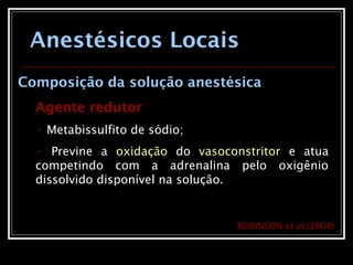 Anestésicos Locais
Composição da solução anestésica
Agente redutor
• Metabissulfito de sódio;
• Previne a oxidação do vasoconstritor e atua
competindo com a adrenalina pelo oxigênio
dissolvido disponível na solução.
ROBINSON et al.(2004)
 