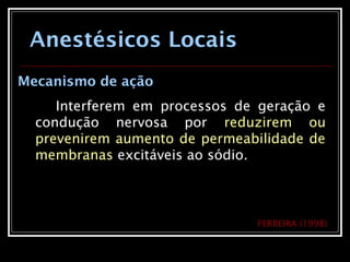 Anestésicos Locais
Mecanismo de ação
Interferem em processos de geração e
condução nervosa por reduzirem ou
prevenirem aumento de permeabilidade de
membranas excitáveis ao sódio.
FERREIRA (1998)
 