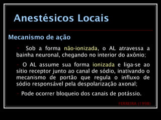 Anestésicos Locais
Mecanismo de ação
• Sob a forma não-ionizada, o AL atravessa a
bainha neuronal, chegando no interior do axônio;
• O AL assume sua forma ionizada e liga-se ao
sítio receptor junto ao canal de sódio, inativando o
mecanismo de portão que regula o influxo de
sódio responsável pela despolarização axonal;
• Pode ocorrer bloqueio dos canais de potássio.
FERREIRA (1998)
 