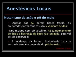 Anestésicos Locais
Mecanismo de ação e pH do meio
• Apesar dos AL serem bases fracas, os
preparados farmacêuticos são levemente ácidos;
•Nos tecidos com pH alcalino, há tamponamento
do ácido e liberação da base não-ionizada, passível
de ser absorvida;
• A mudança da forma não-ionizada para a
ionizada também depende do pH do meio.
FERREIRA (1998)
 