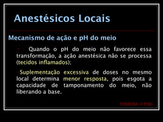 Anestésicos Locais
Mecanismo de ação e pH do meio
• Quando o pH do meio não favorece essa
transformação, a ação anestésica não se processa
(tecidos inflamados);
•Suplementação excessiva de doses no mesmo
local determina menor resposta, pois esgota a
capacidade de tamponamento do meio, não
liberando a base.
FERREIRA (1998)
 