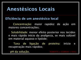 Anestésicos Locais
Eficiência de um anestésico local
• Concentração: maior rapidez de ação em
maiores concentrações;
• Solubilidade: menor efeito posterior nos tecidos
e mais rápido início da analgesia, se mais solúvel
em material aquoso e lipóide;
• Taxa de ligação de proteína: início e
recuperação mais rápidos;
•pH da solução. ROBERTS e SOWRAY (1995)
 