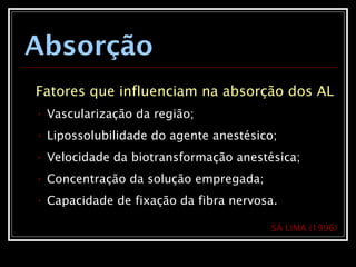 Absorção
Fatores que influenciam na absorção dos AL
• Vascularização da região;
• Lipossolubilidade do agente anestésico;
• Velocidade da biotransformação anestésica;
• Concentração da solução empregada;
• Capacidade de fixação da fibra nervosa.
SÁ LIMA (1996)
 