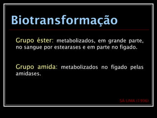Biotransformação
Grupo éster: metabolizados, em grande parte,
no sangue por estearases e em parte no fígado.
Grupo amida: metabolizados no fígado pelas
amidases.
SÁ LIMA (1996)
 