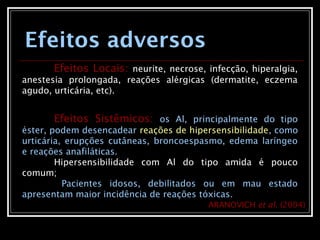Efeitos adversos
Efeitos Locais: neurite, necrose, infecção, hiperalgia,
anestesia prolongada, reações alérgicas (dermatite, eczema
agudo, urticária, etc).
Efeitos Sistêmicos: os Al, principalmente do tipo
éster, podem desencadear reações de hipersensibilidade, como
urticária, erupções cutâneas, broncoespasmo, edema laríngeo
e reações anafiláticas.
Hipersensibilidade com Al do tipo amida é pouco
comum;
Pacientes idosos, debilitados ou em mau estado
apresentam maior incidência de reações tóxicas.
ARANOVICH et al. (2004)
 