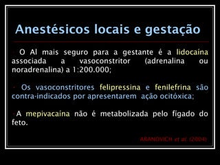 • O Al mais seguro para a gestante é a lidocaína
associada a vasoconstritor (adrenalina ou
noradrenalina) a 1:200.000;
• Os vasoconstritores felipressina e fenilefrina são
contra-indicados por apresentarem ação ocitóxica;
•A mepivacaína não é metabolizada pelo fígado do
feto.
Anestésicos locais e gestação
ARANOVICH et al. (2004)
 