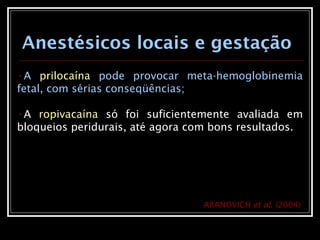 •A prilocaína pode provocar meta-hemoglobinemia
fetal, com sérias conseqüências;
•A ropivacaína só foi suficientemente avaliada em
bloqueios peridurais, até agora com bons resultados.
Anestésicos locais e gestação
ARANOVICH et al. (2004)
 