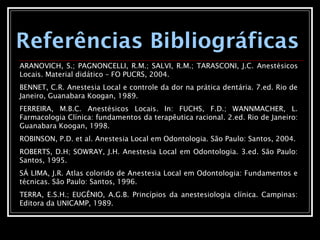 Referências Bibliográficas
ARANOVICH, S.; PAGNONCELLI, R.M.; SALVI, R.M.; TARASCONI, J.C. Anestésicos
Locais. Material didático – FO PUCRS, 2004.
BENNET, C.R. Anestesia Local e controle da dor na prática dentária. 7.ed. Rio de
Janeiro, Guanabara Koogan, 1989.
FERREIRA, M.B.C. Anestésicos Locais. In: FUCHS, F.D.; WANNMACHER, L.
Farmacologia Clínica: fundamentos da terapêutica racional. 2.ed. Rio de Janeiro:
Guanabara Koogan, 1998.
ROBINSON, P.D. et al. Anestesia Local em Odontologia. São Paulo: Santos, 2004.
ROBERTS, D.H; SOWRAY, J.H. Anestesia Local em Odontologia. 3.ed. São Paulo:
Santos, 1995.
SÁ LIMA, J.R. Atlas colorido de Anestesia Local em Odontologia: Fundamentos e
técnicas. São Paulo: Santos, 1996.
TERRA, E.S.H.; EUGÊNIO, A.G.B. Princípios da anestesiologia clínica. Campinas:
Editora da UNICAMP, 1989.
 