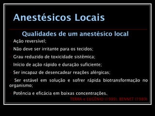 Anestésicos Locais
• Ação reversível;
• Não deve ser irritante para os tecidos;
• Grau reduzido de toxicidade sistêmica;
• Início de ação rápido e duração suficiente;
• Ser incapaz de desencadear reações alérgicas;
• Ser estável em solução e sofrer rápida biotransformação no
organismo;
• Potência e eficácia em baixas concentrações.
TERRA e EUGÊNIO (1989); BENNET (1989)
Qualidades de um anestésico local
 