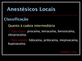 Anestésicos Locais
Classificação
Quanto à cadeia intermediária
• Tipo éster: procaína, tetracaína, benzocaína,
clorprocaína.
• Tipo amida: lidocaína, prilocaína, mepivacaína,
bupivacaína.
FERREIRA (1998)
 