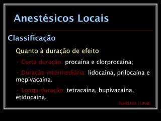 Anestésicos Locais
Classificação
Quanto à duração de efeito
• Curta duração: procaína e clorprocaína;
• Duração intermediária: lidocaína, prilocaína e
mepivacaína.
• Longa duração: tetracaína, bupivacaína,
etidocaína.
FERREIRA (1998)
 