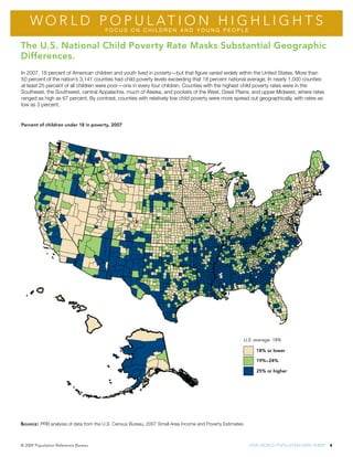 Wo r l d P o P u l at i o n h i g h l i g h t s
                                       FoCUS oN ChIlDREN AND YoUNG PEoPlE


The U.S. National Child Poverty Rate Masks Substantial Geographic
Differences.
in 2007, 18 percent of american children and youth lived in poverty—but that figure varied widely within the united States. More than
50 percent of the nation’s 3,141 counties had child poverty levels exceeding that 18 percent national average. in nearly 1,000 counties
at least 25 percent of all children were poor—one in every four children. counties with the highest child poverty rates were in the
Southeast, the Southwest, central appalachia, much of alaska, and pockets of the West, Great Plains, and upper Midwest, where rates
ranged as high as 67 percent. By contrast, counties with relatively low child poverty were more spread out geographically, with rates as
low as 3 percent.


Percent of children under 18 in poverty, 2007




                                                                                                        U.S. average: 18%

                                                                                                              18% or lower

                                                                                                              19%–24%

                                                                                                              25% or higher




S ource : PRB analysis of data from the u.S. census Bureau, 2007 Small area income and Poverty estimates.



© 2009 Population reference Bureau                                                                          2009 World PoPulation data Sheet 4
 