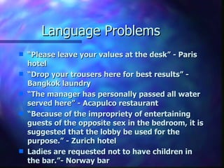 Language Problems
s   “Please leave your values at the desk” - Paris
    hotel
s   “Drop your trousers here for best results” -
    Bangkok laundry
s   “The manager has personally passed all water
    served here” - Acapulco restaurant
s   “Because of the impropriety of entertaining
    guests of the opposite sex in the bedroom, it is
    suggested that the lobby be used for the
    purpose.” - Zurich hotel
s   Ladies are requested not to have children in
    the bar.”- Norway bar
 