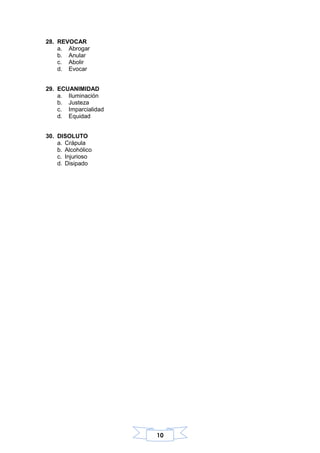 10
28. REVOCAR
a. Abrogar
b. Anular
c. Abolir
d. Evocar
29. ECUANIMIDAD
a. Iluminación
b. Justeza
c. Imparcialidad
d. Equidad
30. DISOLUTO
a. Crápula
b. Alcohólico
c. Injurioso
d. Disipado
 