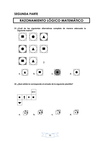 11
SEGUNDA PARTE
RAZONAMIENTO LÓGICO MATEMÁTICO
31. ¿Cuál de las siguientes alternativas completa de manera adecuada la
siguiente matriz?
a. b. c. d.
32. ¿Qué sólido le corresponde al armado de la siguiente plantilla?
a. b. c. d.
?
 