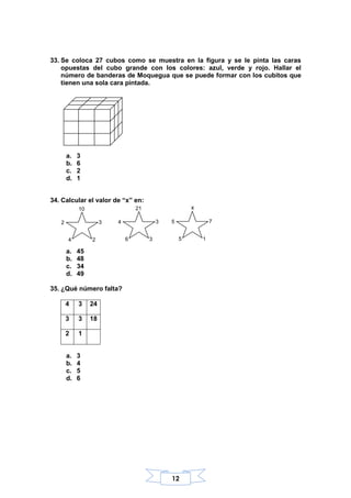 12
33. Se coloca 27 cubos como se muestra en la figura y se le pinta las caras
opuestas del cubo grande con los colores: azul, verde y rojo. Hallar el
número de banderas de Moquegua que se puede formar con los cubitos que
tienen una sola cara pintada.
a. 3
b. 6
c. 2
d. 1
34. Calcular el valor de “x” en:
a. 45
b. 48
c. 34
d. 49
35. ¿Qué número falta?
4 3 24
3 3 18
2 1
a. 3
b. 4
c. 5
d. 6
3
2
10
2
4
3
3
21
4
6
7
1
x
5
5
 