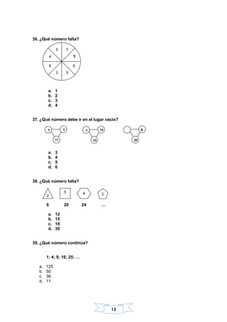 13
36. ¿Qué número falta?
a. 1
b. 2
c. 3
d. 4
37. ¿Qué número debe ir en el lugar vacío?
a. 3
b. 4
c. 5
d. 6
38. ¿Qué número falta?
6 20 24 …
a. 12
b. 15
c. 18
d. 30
39. ¿Qué número continúa?
1; 4; 9; 16; 25; …
a. 125
b. 50
c. 36
d. 11
75
?4
6 6
3 5
3 10
23
8
20
2
5 4 3
5 3
11
 