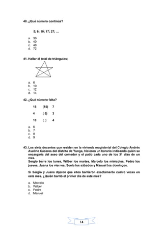 14
40. ¿Qué número continúa?
5; 6; 10; 17; 27; …
a. 36
b. 40
c. 48
d. 72
41. Hallar el total de triángulos:
a. 6
b. 10
c. 12
d. 14
42. ¿Qué número falta?
16 (15) 7
4 ( 5) 3
10 ( ) 4
a. 6
b. 7
c. 8
d. 9
43. Los siete docentes que residen en la vivienda magisterial del Colegio Andrés
Avelino Cáceres del distrito de Yunga, hicieron un horario indicando quién se
encargaría del aseo del comedor y el patio cada uno de los 31 días de un
mes.
Sergio barre los lunes, Wilber los martes, Marcelo los miércoles, Pedro los
jueves, Juana los viernes, Sonia los sábados y Manuel los domingos.
Si Sergio y Juana dijeron que ellos barrieron exactamente cuatro veces en
este mes. ¿Quién barrió el primer día de este mes?
a. Marcelo
b. Wilber
c. Pedro
d. Manuel
 