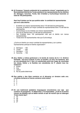 15
44. Al Congreso “Impacto ambiental de la explotación minera” organizado por la
Municipalidad Distrital de Torata asistieron los representantes de los distritos
de: Samegua, Carumas, Torata, San Cristóbal y Cuchumbaya haciendo un
total de 750 participantes.
Aqui hay 6 pistas con las que podrás saber la cantidad de representantes
que tuvo cada distrito:
- El distrito con menos representantes tiene 1/10 del total de participantes.
- Carumas, el distrito con mayor cantidad de representantes tiene 1/3 del total de
participantes.
- Cuchumbaya no es el distrito con menos representantes.
- Uno de los distritos tiene 1/5 del total de participantes.
- San Cristóbal tiene 100 participantes más que el distrito con menos
representantes.
- Torata tiene 50 representantes más que Cuchumbaya.
¿Cuál es el distrito con menor cantidad de representantes y con cuántos
representantes participó el Distrito organizador?
a. Samegua - 150
b. Torata - 200
c. Samegua - 175
d. Carumas - 150
45. Ana, Esther y Liliana pertenecen a la banda de música de la I. E. Américo
Garibaldi. Una toca la flauta; la otra; el saxofón y la otra; los tambores. Ana
es una estudiante de 4°. Ana y la saxofonista pract ican luego de concluidas
las clases. Esther y la flautista son estudiantes de 5°. ¿Quién toca los
tambores?
a. Esther
b. Ana
c. Liliana
d. No se puede determinar
46. Dos padres y dos hijos comieron en el almuerzo un durazno cada uno.
¿Cuántos duraznos al menos comieron entre todos?
a. 4
b. 3
c. 2
d. 1
47. En una tradicional pastelería moqueguana encontramos una caja que
contiene 10 guargüeros, 12 alfajorcitos y 15 empanaditas. ¿Cuál es el mínimo
número de pasteles que se deben extraer al azar de manera que se obtengan
10 del mismo tipo?
a. 30
b. 29
c. 28
d. 27
 