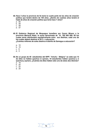 16
48. Hace 3 años la provincia de Ilo tenía la cuarta parte de los años de creación
política que tendrá dentro de 105 años. ¿Dentro de cuántos años tendrá el
triple de años de creación política que tenía hace 7 años?
a. 60
b. 59
c. 58
d. 57
49. El Gobierno Regional de Moquegua transfiere por Canon Minero a la
provincia Mariscal Nieto, la suma aproximada de S/. 180 000 000, 00 los
cuales serán distribuidos equitativamente entre sus distritos, cada uno de
los cuales deberá destinar el 20 % a educación.
¿Cuántos millones de soles destina el distrito de Samegua a educación?
a. 10
b. 15
c. 6
d. 3
50. De un grupo de 40 estudiantes del ISPP. “Ichuña – Bélgica” se sabe que 15
de ellos no hablan quechua ni aymara, 10 estudiantes hablan quechua y 3
quechua y aymara. ¿Cuántos de ellos hablan sólo uno de estos dos idiomas?
a. 18
b. 20
c. 22
d. 24
 