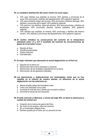 18
55. La verdadera distribución del canon minero es como sigue:
a. 10% para distritos que explotan el recurso; 25% distritos y provincias de la
zona; 40% provincias y distritos del departamento; 25% gobierno regional.
b. 10% para el distrito origen del recurso; 20% provincias y distritos del lugar; 30%
distritos y provincias de la región; 40% gobierno regional.
c. 10% para el o los distritos, lugar del recurso; 30% para provincias y distritos de
explotación; 40% provincias, distritos, centros poblados; 20% gobierno
regional.
d. 10% distritos que explotan el mineral; 40% provincias y distritos del entorno
minero; 10% distritos y provincias del departamento; 40% gobierno regional.
56. El cambio climático es consecuencia del aumento de la temperatura
planetaria entre 1.5 y 4.5º C resultado del aumento de concentraciones de
gases de invernadero como:
a. Dioxido de fluor
b. Clorofluorcarbonados
c. Oxidos hidrosos
d. Cloroetanoles.
57. El mejor indicador que demuestra la actual deglaciación en el Perú es:
a. Sequías en la sierra sur.
b. Disminución del turismo extranjero y nacional.
c. Disminución de los embalses reguladores en la sierra.
d. Disminución de los glaciares tropicales.
58. Las glaciaciones y deglaciaciones son prolongados ciclos que se han
repetido en la historia de nuestro planeta. La diferencia de la actual
deglaciación con las anteriores es:
a. Afecta amplias áreas del hemisferio norte.
b. Tiene una velocidad nunca vista
c. Aumenta el nivel del mar y disminuye el turismo cultural
d. Aumenta la fuerza de los huracanes.
59. El baile nacional La Marinera, a inicios del siglo XIX, se llamó la zamacueca y
cambió de nombre por:
a. Creación de la marina de guerra del Perú.
b. Se inició en los puertos, entre los marinos.
c. Es un homenaje a Miguel Grau.
d. Nombre puesto por el norte, por su cercanía al mar.
 