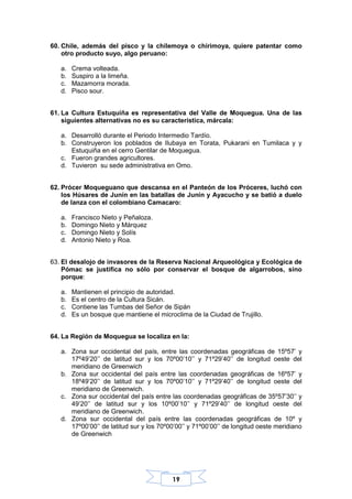19
60. Chile, además del pisco y la chilemoya o chirimoya, quiere patentar como
otro producto suyo, algo peruano:
a. Crema volteada.
b. Suspiro a la limeña.
c. Mazamorra morada.
d. Pisco sour.
61. La Cultura Estuquiña es representativa del Valle de Moquegua. Una de las
siguientes alternativas no es su característica, márcala:
a. Desarrolló durante el Periodo Intermedio Tardío.
b. Construyeron los poblados de Ilubaya en Torata, Pukarani en Tumilaca y y
Estuquiña en el cerro Gentilar de Moquegua.
c. Fueron grandes agricultores.
d. Tuvieron su sede administrativa en Omo.
62. Prócer Moqueguano que descansa en el Panteón de los Próceres, luchó con
los Húsares de Junín en las batallas de Junín y Ayacucho y se batió a duelo
de lanza con el colombiano Camacaro:
a. Francisco Nieto y Peñaloza.
b. Domingo Nieto y Márquez
c. Domingo Nieto y Solís
d. Antonio Nieto y Roa.
63. El desalojo de invasores de la Reserva Nacional Arqueológica y Ecológica de
Pómac se justifica no sólo por conservar el bosque de algarrobos, sino
porque:
a. Mantienen el principio de autoridad.
b. Es el centro de la Cultura Sicán.
c. Contiene las Tumbas del Señor de Sipán
d. Es un bosque que mantiene el microclima de la Ciudad de Trujillo.
64. La Región de Moquegua se localiza en la:
a. Zona sur occidental del país, entre las coordenadas geográficas de 15º57’ y
17º49’20’’ de latitud sur y los 70º00’10’’ y 71º29’40’’ de longitud oeste del
meridiano de Greenwich
b. Zona sur occidental del país entre las coordenadas geográficas de 16º57’ y
18º49’20’’ de latitud sur y los 70º00’10’’ y 71º29’40’’ de longitud oeste del
meridiano de Greenwich.
c. Zona sur occidental del país entre las coordenadas geográficas de 35º57’30’’ y
49’20’’ de latitud sur y los 10º00’10’’ y 71º29’40’’ de longitud oeste del
meridiano de Greenwich.
d. Zona sur occidental del país entre las coordenadas geográficas de 10º y
17º00’00’’ de latitud sur y los 70º00’00’’ y 71º00’00’’ de longitud oeste meridiano
de Greenwich
 