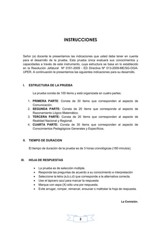 2
INSTRUCCIONES
Señor (a) docente le presentamos las indicaciones que usted debe tener en cuenta
para el desarrollo de la prueba. Esta prueba única evaluará sus conocimientos y
capacidades a través de este instrumento, cuya estructura se basa en lo establecido
en la Resolución Jefatural Nº 0161-2009 - ED Directiva Nº 013-2009-ME/SG-OGA-
UPER. A continuación le presentamos las siguientes indicaciones para su desarrollo.
I. ESTRUCTURA DE LA PRUEBA
La prueba consta de 100 ítems y está organizada en cuatro partes:
1. PRIMERA PARTE: Consta de 30 ítems que corresponden al aspecto de
Comunicación.
2. SEGUNDA PARTE: Consta de 20 ítems que corresponde al aspecto de
Razonamiento Lógico Matemático.
3. TERCERA PARTE: Consta de 20 ítems que corresponden al aspecto de
Realidad Nacional y Regional.
4. CUARTA PARTE: Consta de 30 ítems que corresponden al aspecto de
Conocimientos Pedagógicos Generales y Específicos.
II. TIEMPO DE DURACION
El tiempo de duración de la prueba es de 3 horas cronológicas (180 minutos).
III. HOJA DE RESPUESTAS
• La prueba es de selección múltiple.
• Responda las preguntas de acuerdo a su conocimiento e interpretación
• Seleccione la letra (a,b,c,d) que corresponde a la alternativa correcta.
• Use el lapicero azul para marcar la respuesta
• Marque con aspa (X) sólo una por respuesta.
• Evite arrugar, romper, remarcar, ensuciar o maltratar la hoja de respuesta.
La Comisión.
 