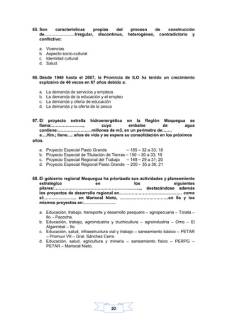 20
65. Son características propias del proceso de construcción
de…………………:Irregular, discontinuo, heterogéneo, contradictorio y
conflictivo:
a. Vivencias
b. Aspecto socio-cultural
c. Identidad cultural
d. Salud.
66. Desde 1940 hasta el 2007, la Provincia de ILO ha tenido un crecimiento
explosivo de 40 veces en 67 años debido a:
a. La demanda de servicios y empleos
b. La demanda de la educación y el empleo
c. La demanda y oferta de educación
d. La demanda y la oferta de la pesca
67. El proyecto estrella hidroenergético en la Región Moquegua se
llama:………………….., cuyo embalse de agua
contiene:……………………millones de m3, en un perímetro de:……
a….Km.; tiene…. años de vida y se espera su consolidación en los próximos
años.
a. Proyecto Especial Pasto Grande – 185 – 32 a 33; 18
b. Proyecto Especial de Titulación de Tierras – 150 – 30 a 33; 19
c. Proyecto Especial Regional del Trabajo – 148 – 29 a 31; 20
d. Proyecto Especial Regional Pasto Grande – 200 – 35 a 36; 21
68. El gobierno regional Moquegua ha priorizado sus actividades y planeamiento
estratégico en los siguientes
pilares:…………………………………………………….., destacándose además
los proyectos de desarrollo regional en……………………………………… como
el:………………….. en Mariscal Nieto, ……………………………..en Ilo y los
mismos proyectos en:…………………..
a. Educación, trabajo, transporte y desarrollo pesquero – agropecuaria – Torata –
Ilo – Pacocha.
b. Educación, trabajo, agroindustria y truchicultura – agroindustria – Omo – El
Algarrobal – Ilo.
c. Educación, salud, infraestructura vial y trabajo – saneamiento básico – PETAR
– Promuvi VII – Gral. Sánchez Cerro
d. Educación, salud, agricultura y minería – saneamiento físico – PERPG –
PETAR – Mariscal Nieto.
 