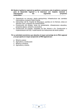 21
69. Desde el gobierno regional se gestiona y promueve ante el gobierno nacional
para el desarrollo regional y la macrosur con impacto nacional e
internacional, los siguientes proyectos
sostenibles:……………………………………………………………………………….
a. Gaseoducto sur peruano, planta petroquímica, infraestructura vial, carretera
interoceánica, proyecto Pasto Grande.
b. Intercambio vial Ilo, hospital de Moquegua, puentes en río Osmore, obras en
Sánchez Cerro, programa de mantenimiento
c. Construcción de canales, obras de saneamiento, infraestructura educativa,
proyectos alpaca, camarón y acuicultura.
d. Construcción de puentes, hospitales de San Antonio e Ilo, Construcción e
implementación de II.EE. modernización de instituciones del sector público.
70. La actividad económica que absorbe el mayor porcentaje de la PEA regional
y la que aporta en mayor proporción al PBI regional son:
a. Minería y pesca
b. Agricultura y construcción
c. Minería y comercio
d. Agricultura y minería.
 