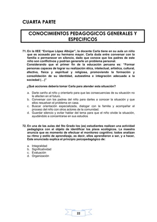 22
CUARTA PARTE
71. En la IIEE “Enrique López Albújar”, la docente Carla tiene en su aula un niño
que es acosado por su hermano mayor. Carla duda entre conversar con la
familia o permanecer en silencio, dado que conoce que los padres de este
niño son conflictivos y podrían generarle un problema personal.
Considerando que el primer fin de la educación peruana es: “Formar
personas capaces de lograr su realización ética, intelectual, artística, cultural,
afectiva, física y espiritual y religiosa, promoviendo la formación y
consolidación de su identidad, autoestima e integración adecuada a la
sociedad (…)”
¿Qué acciones debería tomar Carla para atender esta situación?
a. Darle cariño al niño y orientarlo para que las consecuencias de su situación no
le afecten en el futuro.
b. Conversar con los padres del niño para darles a conocer la situación y que
ellos resuelvan el problema en casa.
c. Buscar orientación especializada, dialogar con la familia y acompañar el
proceso del niño con otros actores de la comunidad.
d. Guardar silencio y evitar hablar del tema para que el niño olvide la situación,
ayudándolo a concentrarse en sus estudios
72. En una de las aulas del 5to Grado los (as) estudiantes realizan una actividad
pedagógica con el objeto de identificar los pisos ecológicos. La maestra
anuncia que es momento de efectuar el monitoreo cognitivo; todos analizan
su ritmo y estilo de aprendizaje, es decir, ellos aprendieron a ser, y a hacer,
Este enunciado explica el principio psicopedagógico de:
a. Integralidad
b. Significatividad
c. Evaluación
d. Organización
CONOCIMIENTOS PEDAGOGICOS GENERALES Y
ESPECIFICOS
 