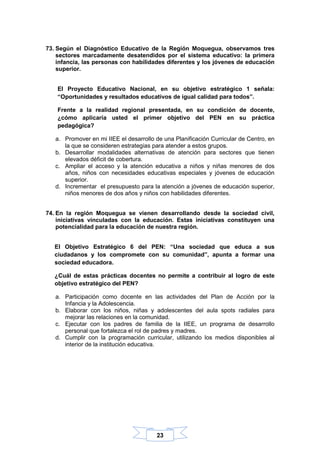 23
73. Según el Diagnóstico Educativo de la Región Moquegua, observamos tres
sectores marcadamente desatendidos por el sistema educativo: la primera
infancia, las personas con habilidades diferentes y los jóvenes de educación
superior.
El Proyecto Educativo Nacional, en su objetivo estratégico 1 señala:
“Oportunidades y resultados educativos de igual calidad para todos”.
Frente a la realidad regional presentada, en su condición de docente,
¿cómo aplicaría usted el primer objetivo del PEN en su práctica
pedagógica?
a. Promover en mi IIEE el desarrollo de una Planificación Curricular de Centro, en
la que se consideren estrategias para atender a estos grupos.
b. Desarrollar modalidades alternativas de atención para sectores que tienen
elevados déficit de cobertura.
c. Ampliar el acceso y la atención educativa a niños y niñas menores de dos
años, niños con necesidades educativas especiales y jóvenes de educación
superior.
d. Incrementar el presupuesto para la atención a jóvenes de educación superior,
niños menores de dos años y niños con habilidades diferentes.
74. En la región Moquegua se vienen desarrollando desde la sociedad civil,
iniciativas vinculadas con la educación. Estas iniciativas constituyen una
potencialidad para la educación de nuestra región.
El Objetivo Estratégico 6 del PEN: “Una sociedad que educa a sus
ciudadanos y los compromete con su comunidad”, apunta a formar una
sociedad educadora.
¿Cuál de estas prácticas docentes no permite a contribuir al logro de este
objetivo estratégico del PEN?
a. Participación como docente en las actividades del Plan de Acción por la
Infancia y la Adolescencia.
b. Elaborar con los niños, niñas y adolescentes del aula spots radiales para
mejorar las relaciones en la comunidad.
c. Ejecutar con los padres de familia de la IIEE, un programa de desarrollo
personal que fortalezca el rol de padres y madres.
d. Cumplir con la programación curricular, utilizando los medios disponibles al
interior de la institución educativa.
 