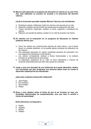 24
75. Marcos está aplicando un programa de educación en valores en su aula. Para
ello, está utilizando un proceso de acuerdo a la taxonomía del dominio
valórico.
¿Cuál es el proceso que debe respetar Marcos? Que las y los estudiantes:
a. Practiquen valores, reflexionen sobre los mismos y los asuman en su vida.
b. Observen modelos que les brindan las pautas para la adquisición del valor.
c. Tomen conciencia, respondan, realicen un juicio, organicen y practiquen los
valores.
d. Elaboren una escala de valores y actúen en su vida de acuerdo a la misma.
76. En relación con la evaluación en un programa de Educación en Valores
podemos afirmar que:
a. Como los valores son construcciones teóricas de cada cultura, y por lo tanto
tienen un carácter abstracto, no es posible aplicar procesos de evaluación de
los mismos.
b. Una adecuada educación en valores contempla procesos de evaluación con
sus respectivos indicadores e instrumentos.
c. Los valores corresponden siempre a temas transversales y se evalúan
incluidos en el desarrollo de otras áreas.
d. La adquisición progresiva de un valor no tiene indicadores a manera de
conducta observable para que este valor pueda ser evaluado.
77. Jorge y Juan son docentes de una institución de la parte altoandina. Ambos
son concientes que para programar sus sesiones deben tener en cuenta el
desarrollo intelectual de sus estudiantes.
¿Qué autor sustenta el desarrollo intelectual?
a. Jean Piaget
b. Eric Erickson
c. Henri Wallon
d. Pickler
78. Rosa y Juan debaten sobre el hecho de que el ser humano no nace con
facultades determinadas de comportamiento, sino que todo lo asimila a
través del aprendizaje”.
Dicha afirmación corresponde a:
a. Wallon
b. Vigotsky
c. Revilla
d. Paillard
 