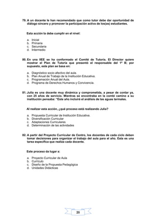 25
79. A un docente le han recomendado que como tutor debe dar oportunidad de
diálogo sincero y promover la participación activa de los(as) estudiantes.
Esta acción la debe cumplir en el nivel:
a. Inicial
b. Primaria
c. Secundaria
d. Intermedio
80. En una IIEE se ha conformado el Comité de Tutoría. El Director quiere
mostrar el Plan de Tutoría que presentó el responsable del 1º B; por
supuesto, este plan se basa en:
a. Diagnóstico socio afectivo del aula.
b. Plan Anual de Trabajo de la Institución Educativa.
c. Programación Anual del Aula.
d. Programa de Derechos Humanos y Convivencia.
81. Julia es una docente muy dinámica y comprometida, a pesar de contar ya,
con 25 años de servicio. Mientras se encontraba en la combi camino a su
institución pensaba: “Este año incluiré el análisis de las aguas termales.
Al realizar esta acción, ¿qué proceso está realizando Julia?
a. Propuesta Curricular de Institución Educativa.
b. Diversificación Curricular
c. Adaptaciones Curriculares
d. Determinación de las actividades
82. A partir del Proyecto Curricular de Centro, los docentes de cada ciclo deben
tomar decisiones para organizar el trabajo del aula para el año. Esta es una
tarea específica que realiza cada docente.
Este proceso da lugar a:
a. Proyecto Curricular de Aula
b. Currículo
c. Diseño de la Propuesta Pedagógica
d. Unidades Didácticas
 