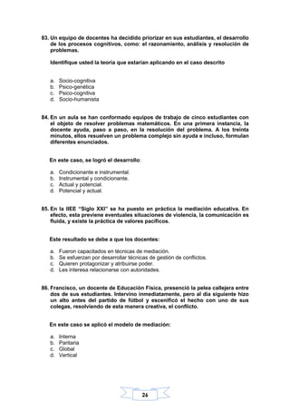 26
83. Un equipo de docentes ha decidido priorizar en sus estudiantes, el desarrollo
de los procesos cognitivos, como: el razonamiento, análisis y resolución de
problemas.
Identifique usted la teoría que estarían aplicando en el caso descrito
a. Socio-cognitiva
b. Psico-genética
c. Psico-cognitiva
d. Socio-humanista
84. En un aula se han conformado equipos de trabajo de cinco estudiantes con
el objeto de resolver problemas matemáticos. En una primera instancia, la
docente ayuda, paso a paso, en la resolución del problema. A los treinta
minutos, ellos resuelven un problema complejo sin ayuda e incluso, formulan
diferentes enunciados.
En este caso, se logró el desarrollo:
a. Condicionante e instrumental.
b. Instrumental y condicionante.
c. Actual y potencial.
d. Potencial y actual.
85. En la IIEE “Siglo XXI” se ha puesto en práctica la mediación educativa. En
efecto, esta previene eventuales situaciones de violencia, la comunicación es
fluida, y existe la práctica de valores pacíficos.
Este resultado se debe a que los docentes:
a. Fueron capacitados en técnicas de mediación.
b. Se esfuerzan por desarrollar técnicas de gestión de conflictos.
c. Quieren protagonizar y atribuirse poder.
d. Les interesa relacionarse con autoridades.
86. Francisco, un docente de Educación Física, presenció la pelea callejera entre
dos de sus estudiantes. Intervino inmediatamente, pero al día siguiente hizo
un alto antes del partido de fútbol y escenificó el hecho con uno de sus
colegas, resolviendo de esta manera creativa, el conflicto.
En este caso se aplicó el modelo de mediación:
a. Interna
b. Paritaria
c. Global
d. Vertical
 