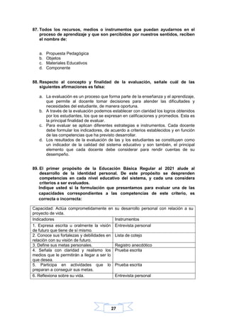 27
87. Todos los recursos, medios o instrumentos que puedan ayudarnos en el
proceso de aprendizaje y que son percibidos por nuestros sentidos, reciben
el nombre de:
a. Propuesta Pedagógica
b. Objetos
c. Materiales Educativos
d. Componente
88. Respecto al concepto y finalidad de la evaluación, señale cuál de las
siguientes afirmaciones es falsa:
a. La evaluación es un proceso que forma parte de la enseñanza y el aprendizaje,
que permite al docente tomar decisiones para atender las dificultades y
necesidades del estudiante, de manera oportuna.
b. A través de la evaluación podemos establecer con claridad los logros obtenidos
por los estudiantes, los que se expresan en calificaciones y promedios. Esta es
la principal finalidad de evaluar.
c. Para evaluar se aplican diferentes estrategias e instrumentos. Cada docente
debe formular los indicadores, de acuerdo a criterios establecidos y en función
de las competencias que ha previsto desarrollar.
d. Los resultados de la evaluación de las y los estudiantes se constituyen como
un indicador de la calidad del sistema educativo y son también, el principal
elemento que cada docente debe considerar para rendir cuentas de su
desempeño.
89. El primer propósito de la Educación Básica Regular al 2021 alude al
desarrollo de la identidad personal. De este propósito se desprenden
competencias en cada nivel educativo del sistema, y cada una considera
criterios a ser evaluados.
Indique usted si la formulación que presentamos para evaluar una de las
capacidades correspondientes a las competencias de este criterio, es
correcta o incorrecta:
Capacidad: Actúa comprometidamente en su desarrollo personal con relación a su
proyecto de vida.
Indicadores Instrumentos
1. Expresa escrita u oralmente la visión
de futuro que tiene de sí mismo.
Entrevista personal
2. Conoce sus fortalezas y debilidades en
relación con su visión de futuro.
Lista de cotejo
3. Define sus metas personales. Registro anecdótico
4. Señala con claridad y realismo los
medios que le permitirán a llegar a ser lo
que desea.
Prueba escrita
5. Participa en actividades que lo
preparan a conseguir sus metas.
Prueba escrita
6. Reflexiona sobre su vida. Entrevista personal
 