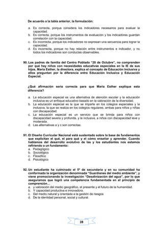 28
De acuerdo a la tabla anterior, la formulación:
a. Es correcta, porque considera los indicadores necesarios para evaluar la
capacidad.
b. Es correcta, porque los instrumentos de evaluación y los indicadores guardan
correlación con la capacidad.
c. Es incorrecta, porque los indicadores no expresan una secuencia para lograr la
capacidad.
d. Es incorrecta, porque no hay relación entre instrumentos e indicador, y no
todos los indicadores son conductas observables.
90. Los padres de familia del Centro Poblado “20 de Octubre”, no comprenden
por qué hay niños con necesidades educativas especiales en la IE de sus
hijos. María Esther, la directora, explica el concepto de Educación Inclusiva y
ellos preguntan por la diferencia entre Educación Inclusiva y Educación
Especial.
¿Qué afirmación sería correcta para que María Esther explique esta
diferencia?
a. La educación especial es una alternativa de atención escolar y la educación
inclusiva es un enfoque educativo basado en la valoración de la diversidad.
b. La educación especial es la que se imparte en los colegios especiales y la
inclusiva, la que se realiza en los colegios regulares, ambas para niños y niñas
con discapacidad.
c. La educación especial es un servicio que se brinda para niños con
discapacidad severa y profunda, y la inclusiva, a niños con discapacidad leve y
moderada.
d. Las alternativas a y c son correctas.
91. El Diseño Curricular Nacional está sustentado sobre la base de fundamentos
que explicitan el qué, el para qué y el cómo enseñar y aprender. Cuando
hablamos del desarrollo evolutivo de las y los estudiantes nos estamos
refiriendo a un fundamento:
a. Pedagógico
b. Sociológico
c. Filosófico
d. Psicológico
92. Un estudiante ha culminado el 5º de secundaria y en su comunidad ha
conformado la organización denominada “Guardianes del medio ambiente”, y
viene promocionando la investigación “Desalinización del agua”, por lo que
aseguramos que logró una competencia fundamentada en el principio de
comprensión…
a. y valoración del medio geográfico, el presente y el futuro de la humanidad.
b. Y capacidad productiva e innovadora.
c. Del medio natural y orientada a la gestión de riesgos
d. De la identidad personal, social y cultural.
 