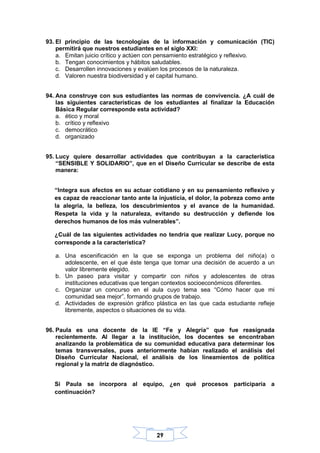 29
93. El principio de las tecnologías de la información y comunicación (TIC)
permitirá que nuestros estudiantes en el siglo XXI:
a. Emitan juicio crítico y actúen con pensamiento estratégico y reflexivo.
b. Tengan conocimientos y hábitos saludables.
c. Desarrollen innovaciones y evalúen los procesos de la naturaleza.
d. Valoren nuestra biodiversidad y el capital humano.
94. Ana construye con sus estudiantes las normas de convivencia. ¿A cuál de
las siguientes características de los estudiantes al finalizar la Educación
Básica Regular corresponde esta actividad?
a. ético y moral
b. crítico y reflexivo
c. democrático
d. organizado
95. Lucy quiere desarrollar actividades que contribuyan a la característica
“SENSIBLE Y SOLIDARIO”, que en el Diseño Curricular se describe de esta
manera:
“Integra sus afectos en su actuar cotidiano y en su pensamiento reflexivo y
es capaz de reaccionar tanto ante la injusticia, el dolor, la pobreza como ante
la alegría, la belleza, los descubrimientos y el avance de la humanidad.
Respeta la vida y la naturaleza, evitando su destrucción y defiende los
derechos humanos de los más vulnerables”.
¿Cuál de las siguientes actividades no tendría que realizar Lucy, porque no
corresponde a la característica?
a. Una escenificación en la que se exponga un problema del niño(a) o
adolescente, en el que éste tenga que tomar una decisión de acuerdo a un
valor libremente elegido.
b. Un paseo para visitar y compartir con niños y adolescentes de otras
instituciones educativas que tengan contextos socioeconómicos diferentes.
c. Organizar un concurso en el aula cuyo tema sea “Cómo hacer que mi
comunidad sea mejor”, formando grupos de trabajo.
d. Actividades de expresión gráfico plástica en las que cada estudiante refleje
libremente, aspectos o situaciones de su vida.
96. Paula es una docente de la IE “Fe y Alegría” que fue reasignada
recientemente. Al llegar a la institución, los docentes se encontraban
analizando la problemática de su comunidad educativa para determinar los
temas transversales, pues anteriormente habían realizado el análisis del
Diseño Curricular Nacional, el análisis de los lineamientos de política
regional y la matriz de diagnóstico.
Si Paula se incorpora al equipo, ¿en qué procesos participaría a
continuación?
 