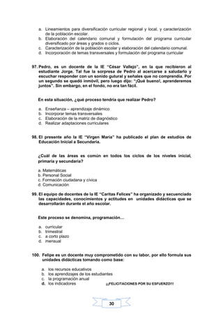 30
a. Lineamientos para diversificación curricular regional y local, y caracterización
de la población escolar.
b. Elaboración del calendario comunal y formulación del programa curricular
diversificado por áreas y grados o ciclos.
c. Caracterización de la población escolar y elaboración del calendario comunal.
d. Incorporación de temas transversales y formulación del programa curricular
97. Pedro, es un docente de la IE “César Vallejo”, en la que recibieron al
estudiante Jorge. Tal fue la sorpresa de Pedro al acercarse a saludarlo y
escuchar responder con un sonido gutural y señales que no comprendía. Por
un segundo se quedó inmóvil, pero luego dijo: “¡Qué bueno!, aprenderemos
juntos”. Sin embargo, en el fondo, no era tan fácil.
En esta situación, ¿qué proceso tendría que realizar Pedro?
a. Enseñanza – aprendizaje dinámico
b. Incorporar temas transversales
c. Elaboración de la matriz de diagnóstico
d. Realizar adaptaciones curriculares
98. El presente año la IE “Virgen María” ha publicado el plan de estudios de
Educación Inicial a Secundaria.
¿Cuál de las áreas es común en todos los ciclos de los niveles inicial,
primaria y secundaria?
a. Matemáticas
b. Personal Social
c. Formación ciudadana y cívica
d. Comunicación
99. El equipo de docentes de la IE “Caritas Felices” ha organizado y secuenciado
las capacidades, conocimientos y actitudes en unidades didácticas que se
desarrollarán durante el año escolar.
Este proceso se denomina, programación…
a. curricular
b. trimestral
c. a corto plazo
d. mensual
100. Felipe es un docente muy comprometido con su labor, por ello formula sus
unidades didácticas tomando como base:
a. los recursos educativos
b. los aprendizajes de los estudiantes
c. la programación anual
d. los indicadores ¡¡¡FELICITACIONES POR SU ESFUERZO!!!
 