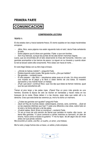 4
PRIMERA PARTE
COMUNICACION
COMPRENSIÓN LECTORA
TEXTO 1:
El día estaba claro y hacia bastante fresco. El viento soplaba en las orejas haciéndolas
enrojecer.
- ¡Mira, Nico, esos pájaros nos están siguiendo todo el rato!, decía Fede señalando
el cielo.
- Estos pájaros que tú dices son gaviotas. Fíjate: a que son bonitas…
- Son muy blancas, aunque las puntas de las alas tienen manchas negras.
Laura, que se encontraba allí al lado observando la línea del horizonte, intervino: Las
gaviotas acompañan a los barcos de pesca. Le siguen en su travesía y cuando alzan
la red se lanzan sobre ella vorazmente. Pero estas van hacia el norte…
En esto llegó Sebas con su libro bajo el brazo.
- ¿Dónde te habías metido? – preguntó Fede.
- Estaba leyendo esta novela. Me gusta mucho. ¿De que habláis?
- De gaviotas – contestó Laura.
- El año pasado – dijo Nico – estudiamos estas aves en el cole. Un chico encontró
una muerta en la playa y la llevó a clase dentro de una bolsa. El maestro
aprovechó y nos mandó hacer un trabajo.
- ¡Puaf, qué asco! –continuó Nico– que nos dijo que éstas se llaman reidoras, igual
que las que estudiamos allí.
-
Tienen el pico largo y las patas rojas. ¡Fijaos! Esa un poco más grande es una
hembra. Durante la época de celo se reúnen en bandadas y hacen nidos en los
bosques de la costa. Éstas deben ir a las Azores, esas islas que están allí a la
derecha. Creo que esta tarde las veremos ya, me lo ha dicho un marinero.
- ¿Todas las gaviotas son iguales? preguntó Fede.
- ¡Qué va! Hay de muchas clases: cabecinegras, enanas, cans, sombrías… ¡Qué sé
yo las especies distintas que hay! Y cada una diferente a las otras, sobre todo en
el color y la forma del pico y de las patas.
- ¡Cuánto sabes, Nico! ¡Eres un monstruo! – exclamó Fede.
- Yo sé un trozo de una canción de Serrat que cantaba mi madre -dijo Laura- se
llama Mis gaviotas. Y Laura comenzó a cantar mientras su hermano, en plan de
broma, hacía como si tocara la guitarra: “Y me fui lejos de allí algún día sin mirar
atrás creí que jamás volvería.
Me encontré un cardo, una flor, un sueño, un amor, una tristeza.
Me fui solo y luego fuimos dos un beso, un adiós y todo empieza.
 