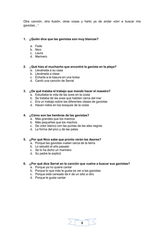 5
Otra canción, otra ilusión, otras cosas y harto ya de andar volví a buscar mis
gaviotas…”
1. ¿Quién dice que las gaviotas son muy blancas?
a. Fede
b. Nico
c. Laura
d. Marinero
2. ¿Qué hizo el muchacho que encontró la gaviota en la playa?
a. Llevársela a su casa
b. Llevársela a clase
c. Echarla a la basura en una bolsa
d. Cantó una canción de Serrat
3. ¿De qué trataba el trabajo que mandó hacer el maestro?
a. Estudiaba la vida de las aves en la costa
b. Se trataba de las aves que habitan cerca del mar
c. Era un trabajo sobre las diferentes clases de gaviotas
d. Hacen nidos en los bosques de la costa
4. ¿Cómo son las hembras de las gaviotas?
a. Más grandes que los machos
b. Más pequeñas que los machos
c. De color blanco con las puntas de las alas negras
d. La forma del pico y de las patas
5. ¿Por qué Nico sabe que pronto verán las Azores?
a. Porque las gaviotas vuelan cerca de la tierra
b. Lo estudió el año pasado
c. Se lo ha dicho un marinero
d. Su padre le explicó
6. ¿Por qué dice Serrat en la canción que vuelve a buscar sus gaviotas?
a. Porque ya no quiere cantar
b. Porque lo que más le gusta es ver a las gaviotas
c. Porque está cansado de ir de un sitio a otro
d. Porque le gusta cantar
 