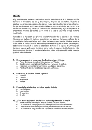 6
TEXTO 2
Hay en la catedral de Milán una estatua de San Bartolomé que, si la memoria no me
traiciona, lo representa de pie y despellejado, después de su martirio. Muestra la
estatua, con anatómica precisión, las carnes vivas, los músculos, las venas del santo.
Es una escultura que produce en el ánimo del espectador una extraña fascinación, una
mezcla de admiración y turbación, una atracción obsesionante y algo de vergüenza al
encontrarse mirando por dentro y por fuera, a la vez, a un pobre cuerpo humano
martirizado.
Parecida es la impresión que produce en el ánimo del lector la lectura de los Poemas
Humanos de Vallejo. El título es exactísimo; son poemas humanos, reflejos de la
humanidad en la humanidad de un hombre, y al leerlos parece estar viéndose su alma
como se ve el cuerpo de San Bartolomé por el derecho y por el revés, despellejada,
doblemente desnuda. Y se siente la fascinación de mirar en el espíritu de un Vallejo en
trance de agonía, y al mismo tiempo se siente pudor de estar mirándole hasta los más
íntimos recesos del alma. Y se pierde la facultad crítica y hácese difícil hablar de esos
poemas como literatura.
7. El autor presenta la imagen de San Bartolomé con el fin de:
a. Poner de relieve el martirio físico sufrido por Vallejo.
b. Establecer un parangón con los Poemas Humanos de Vallejo.
c. Hacernos comprender el sufrimiento ascético de los santos.
d. Ponderar la calidad estética de la poesía Vallejiana.
8. En el texto, el vocablo receso significa:
a. Misterio.
b. Término.
c. Apariencia.
d. Interior.
9. Perder la facultad crítica se refiere a dejar de lado:
a. La objetividad.
b. La emoción.
c. El asombro.
d. El arte.
10. ¿Cuál de los siguientes enunciados es incompatible con el texto?
a. San Bartolomé debió sentir dolor durante su cruento martirio.
b. Los poemas de Vallejo producen una especial fascinación en el lector.
c. La estatua de Milán es impresionante por el realismo de sus efectos.
d. Los poemas en ningún caso son capaces de presentar el alma del vate.
 