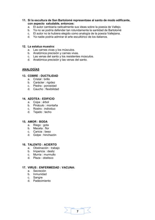 7
11. Si la escultura de San Bartolomé representase al santo de modo edificante,
con aspecto saludable, entonces:
a. El autor cambiaría radicalmente sus ideas sobre la poesía de Vallejo.
b. Ya no se podría defender tan rotundamente la santidad de Bartolomé
c. El autor no la hubiera elegido como analogía de la poesía Vallejiana.
d. Ya nadie podría admirar el arte escultórico de los italianos.
12. La estatua muestra:
a. Las carnes vivas y los músculos.
b. Anatómica precisión y carnes vivas.
c. Las venas del santo y los resistentes músculos.
d. Anatómica precisión y las venas del santo.
ANALOGÍAS
13. COBRE : DUCTILIDAD
a. Cristal : brillo
b. Carácter : rigidez
c. Piedra : porosidad
d. Caucho : flexibilidad
14. AZOTEA : EDIFICIO
a. Copa : árbol
b. Pináculo : montaña
c. Rostro : individuo
d. Tejado : techo
15. AMOR : BODA
a. Riego : gota
b. Maceta : flor
c. Caricia : beso
d. Golpe : hinchazón
16. TALENTO : ACIERTO
a. Obstinación : trabajo
b. Impericia : desliz
c. Murria : murmullo
d. Plaza : obelisco
17. VIRUS : ENFERMEDAD : VACUNA:
a. Secreción
b. Inmunidad
c. Sangre
d. Padecimiento
 